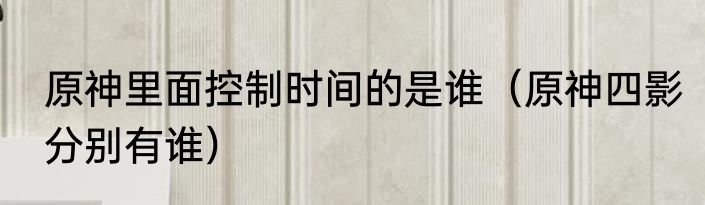 原神里面控制时间的是谁（原神四影分别有谁）