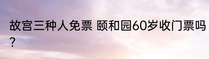 故宫三种人免票 颐和园60岁收门票吗?