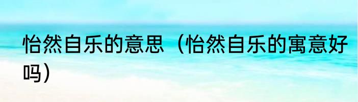 怡然自乐的意思（怡然自乐的寓意好吗）