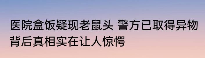 医院盒饭疑现老鼠头 警方已取得异物 背后真相实在让人惊愕