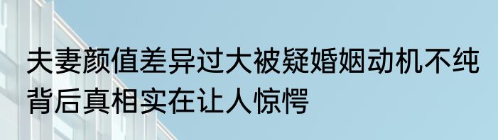 夫妻颜值差异过大被疑婚姻动机不纯 背后真相实在让人惊愕