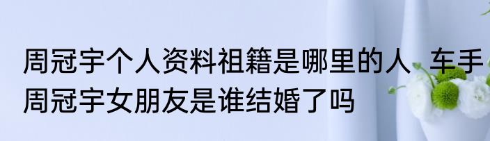 周冠宇个人资料祖籍是哪里的人  车手周冠宇女朋友是谁结婚了吗