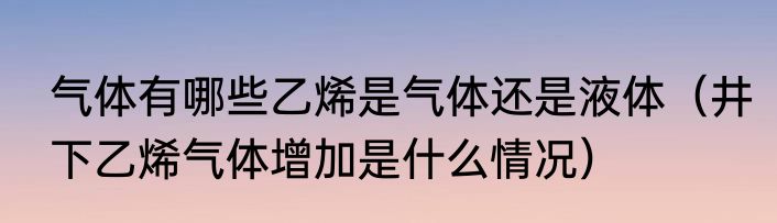气体有哪些乙烯是气体还是液体（井下乙烯气体增加是什么情况）