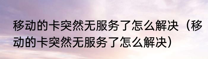 移动的卡突然无服务了怎么解决（移动的卡突然无服务了怎么解决）
