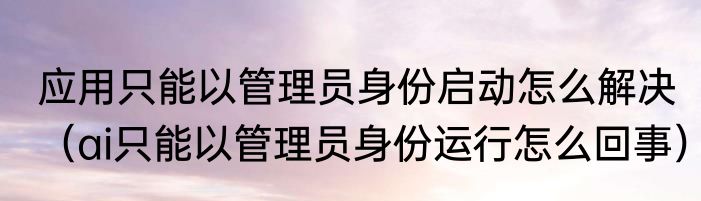 应用只能以管理员身份启动怎么解决（ai只能以管理员身份运行怎么回事）
