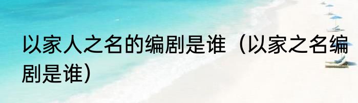 以家人之名的编剧是谁（以家之名编剧是谁）