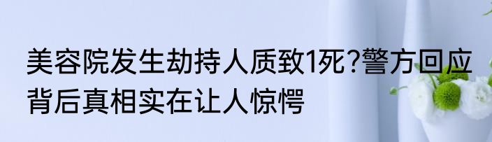 美容院发生劫持人质致1死?警方回应 背后真相实在让人惊愕
