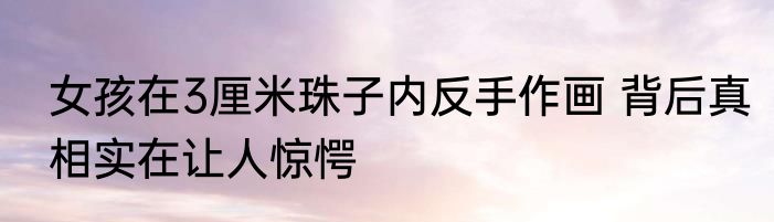 女孩在3厘米珠子内反手作画 背后真相实在让人惊愕