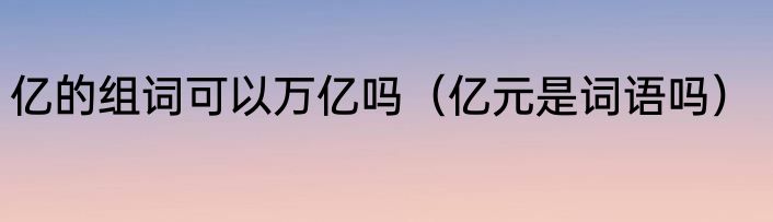亿的组词可以万亿吗（亿元是词语吗）