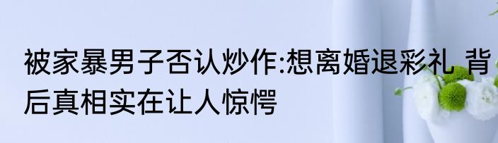 被家暴男子否认炒作:想离婚退彩礼 背后真相实在让人惊愕