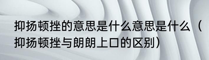抑扬顿挫的意思是什么意思是什么（抑扬顿挫与朗朗上口的区别）
