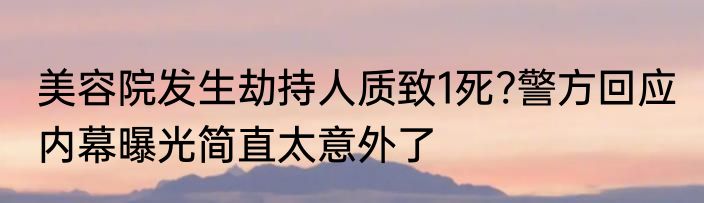美容院发生劫持人质致1死?警方回应 内幕曝光简直太意外了