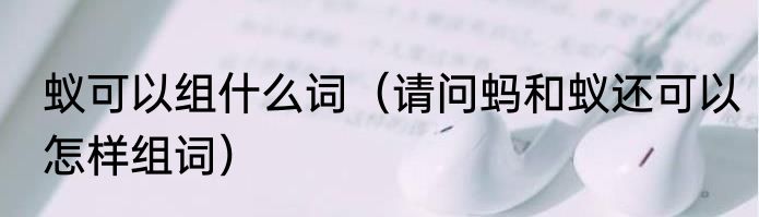 蚁可以组什么词（请问蚂和蚁还可以怎样组词）