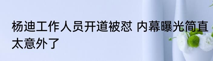 杨迪工作人员开道被怼 内幕曝光简直太意外了