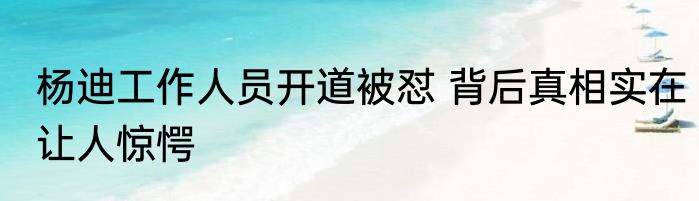 杨迪工作人员开道被怼 背后真相实在让人惊愕