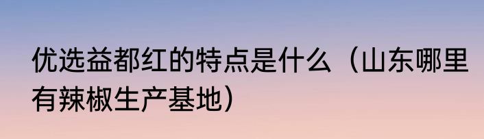 优选益都红的特点是什么（山东哪里有辣椒生产基地）