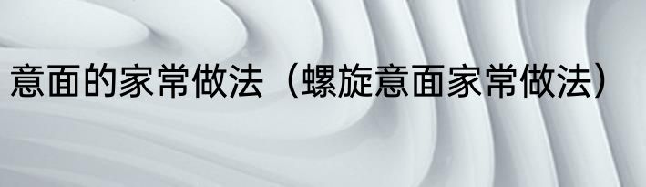 意面的家常做法（螺旋意面家常做法）