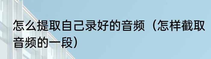 怎么提取自己录好的音频（怎样截取音频的一段）