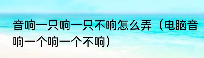 音响一只响一只不响怎么弄（电脑音响一个响一个不响）