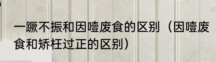 一蹶不振和因噎废食的区别（因噎废食和矫枉过正的区别）