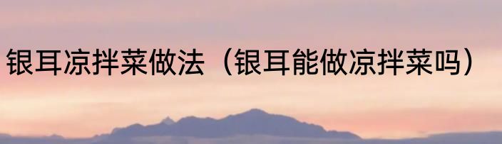 银耳凉拌菜做法（银耳能做凉拌菜吗）