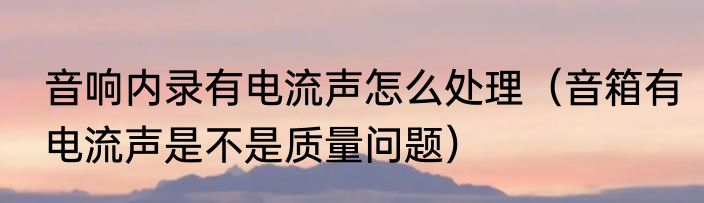 音响内录有电流声怎么处理（音箱有电流声是不是质量问题）