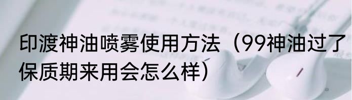 印渡神油喷雾使用方法（99神油过了保质期来用会怎么样）