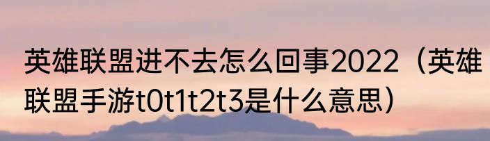 英雄联盟进不去怎么回事2022（英雄联盟手游t0t1t2t3是什么意思）
