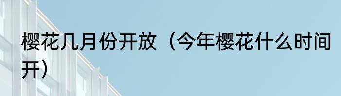 樱花几月份开放（今年樱花什么时间开）
