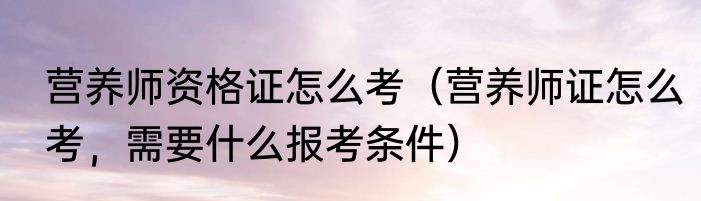 营养师资格证怎么考（营养师证怎么考，需要什么报考条件）