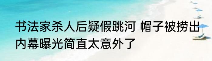 书法家杀人后疑假跳河 帽子被捞出 内幕曝光简直太意外了