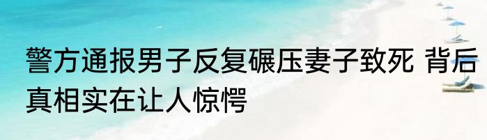 警方通报男子反复碾压妻子致死 背后真相实在让人惊愕