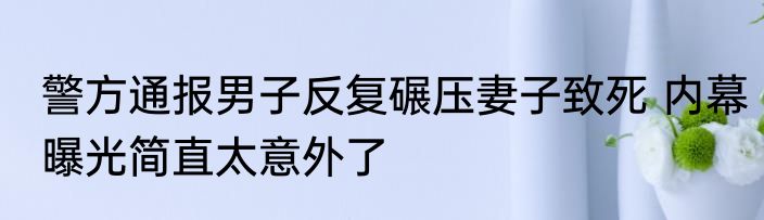 警方通报男子反复碾压妻子致死 内幕曝光简直太意外了