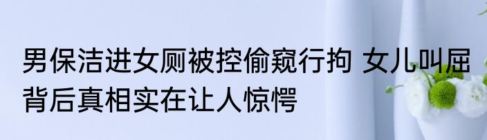 男保洁进女厕被控偷窥行拘 女儿叫屈 背后真相实在让人惊愕