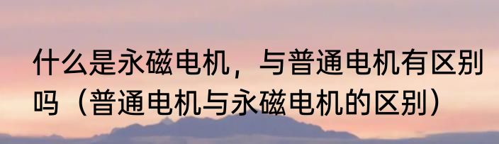 什么是永磁电机，与普通电机有区别吗（普通电机与永磁电机的区别）