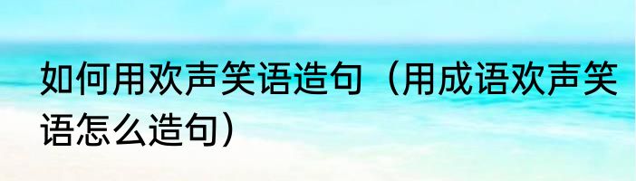 如何用欢声笑语造句（用成语欢声笑语怎么造句）