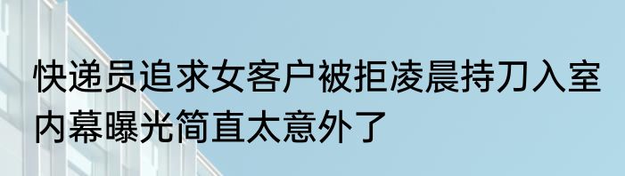 快递员追求女客户被拒凌晨持刀入室 内幕曝光简直太意外了
