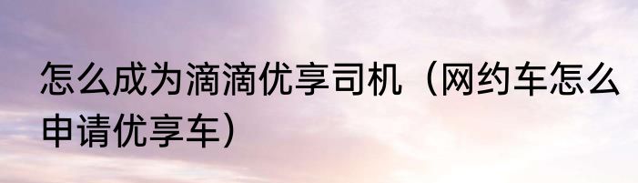 怎么成为滴滴优享司机（网约车怎么申请优享车）