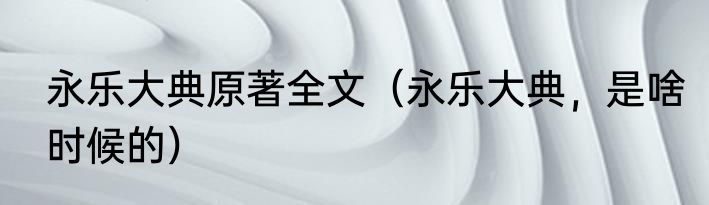 永乐大典原著全文（永乐大典，是啥时候的）