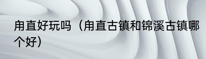 甪直好玩吗（甪直古镇和锦溪古镇哪个好）