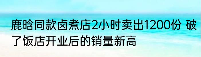 鹿晗同款卤煮店2小时卖出1200份 破了饭店开业后的销量新高