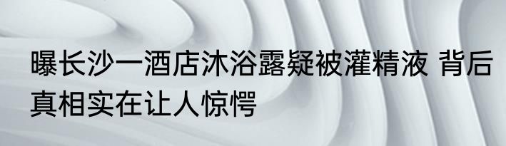 曝长沙一酒店沐浴露疑被灌精液 背后真相实在让人惊愕