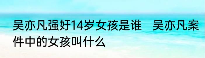 吴亦凡强㚥14岁女孩是谁   吴亦凡案件中的女孩叫什么