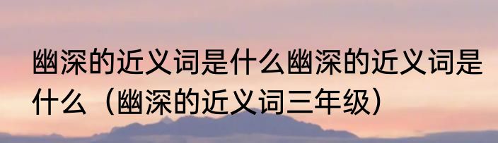 幽深的近义词是什么幽深的近义词是什么（幽深的近义词三年级）
