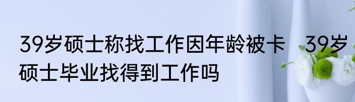 39岁硕士称找工作因年龄被卡   39岁硕士毕业找得到工作吗
