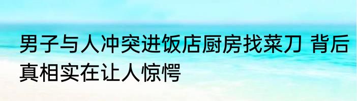 男子与人冲突进饭店厨房找菜刀 背后真相实在让人惊愕