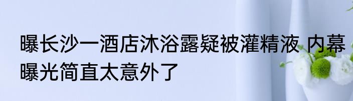 曝长沙一酒店沐浴露疑被灌精液 内幕曝光简直太意外了