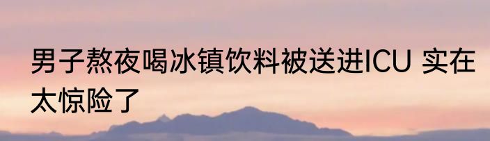 男子熬夜喝冰镇饮料被送进ICU 实在太惊险了