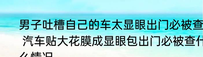 男子吐槽自己的车太显眼出门必被查  汽车贴大花膜成显眼包出门必被查什么情况