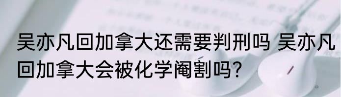 吴亦凡回加拿大还需要判刑吗 吴亦凡回加拿大会被化学阉割吗？